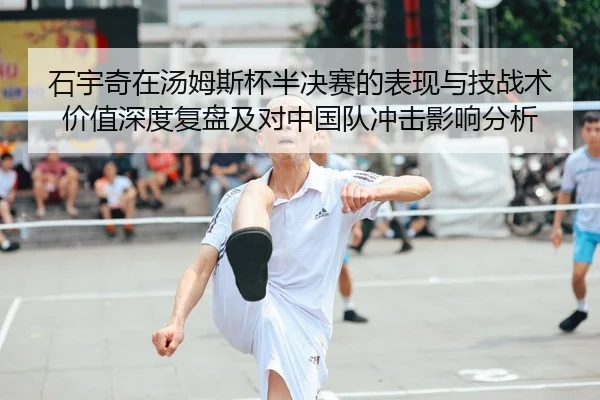 石宇奇在汤姆斯杯半决赛的表现与技战术价值深度复盘及对中国队冲击影响分析